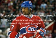 «Я ставил перед собой единственную задачу: найти лучшее синтетическое ледовое покрытие для канадцев. После долгих поисков и испытаний я понял, что Super-Glide — самое современное покрытие на рынке. Сейчас я рекомендую Super-Glide, чтобы канадцы могли пользоваться лучшим покрытием для игры в хоккей». Джордж Ларак, Монреаль Канадиенс, Канада.